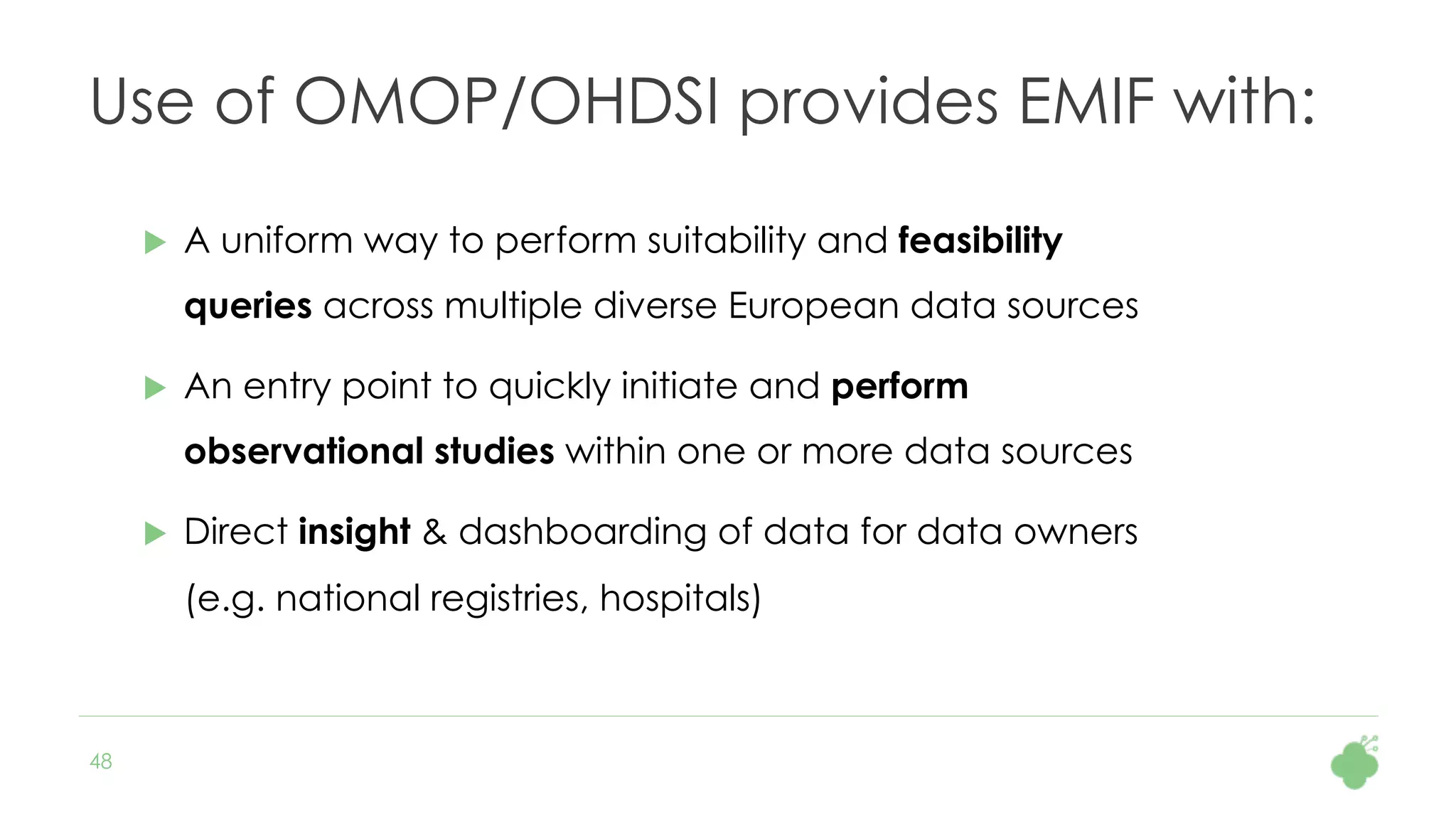 48
Use of OMOP/OHDSI provides EMIF with:
u  A uniform way to perform suitability and feasibility
queries across multiple diverse European data sources
u  An entry point to quickly initiate and perform
observational studies within one or more data sources
u  Direct insight & dashboarding of data for data owners
(e.g. national registries, hospitals)
 