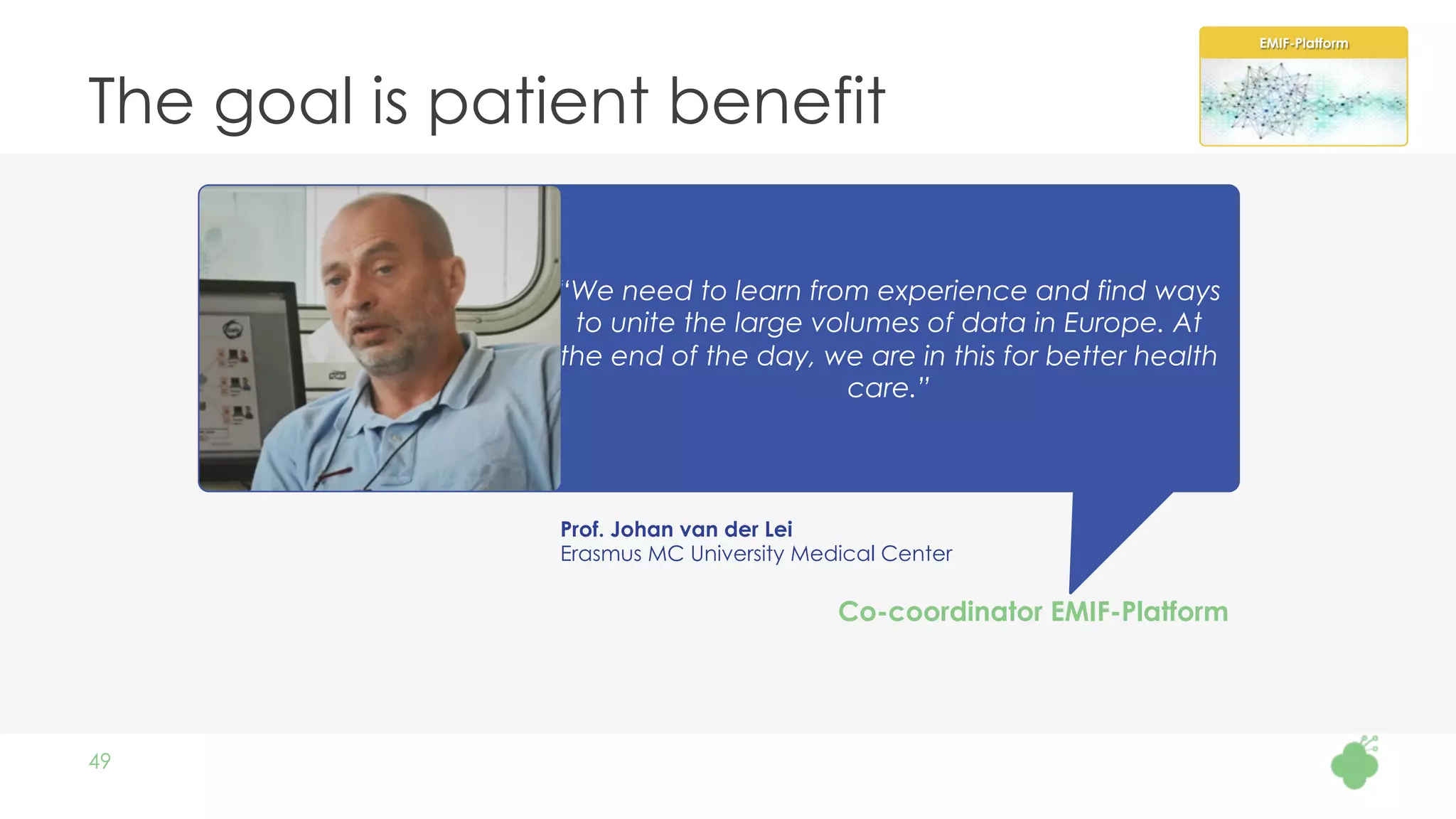 The goal is patient benefit
49
Prof. Johan van der Lei
Erasmus MC University Medical Center
“We need to learn from experience and find ways
to unite the large volumes of data in Europe. At
the end of the day, we are in this for better health
care.”
Co-coordinator EMIF-Platform
EMIF-Platform
 