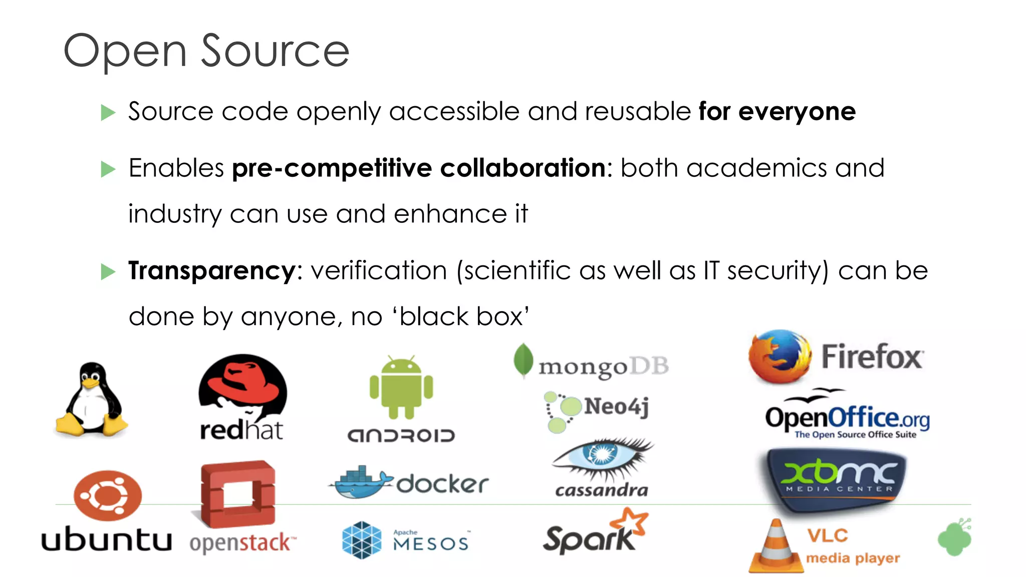 Open Source
u  Source code openly accessible and reusable for everyone
u  Enables pre-competitive collaboration: both academics and
industry can use and enhance it
u  Transparency: verification (scientific as well as IT security) can be
done by anyone, no ‘black box’
 