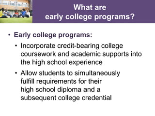 What are
early college programs?
• Early college programs:
• Incorporate credit-bearing college
coursework and academic supports into
the high school experience
• Allow students to simultaneously
fulfill requirements for their
high school diploma and a
subsequent college credential
 