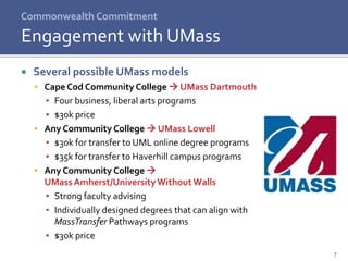 Commonwealth Commitment
 Several possible UMass models
 Cape Cod Community College  UMass Dartmouth
▪ Four business, liberal arts programs
▪ $30k price
 Any Community College  UMass Lowell
▪ $30k for transfer to UML online degree programs
▪ $35k for transfer to Haverhill campus programs
 Any Community College 
UMass Amherst/UniversityWithout Walls
▪ Strong faculty advising
▪ Individually designed degrees that can align with
MassTransfer Pathways programs
▪ $30k price
Engagement with UMass
7
 