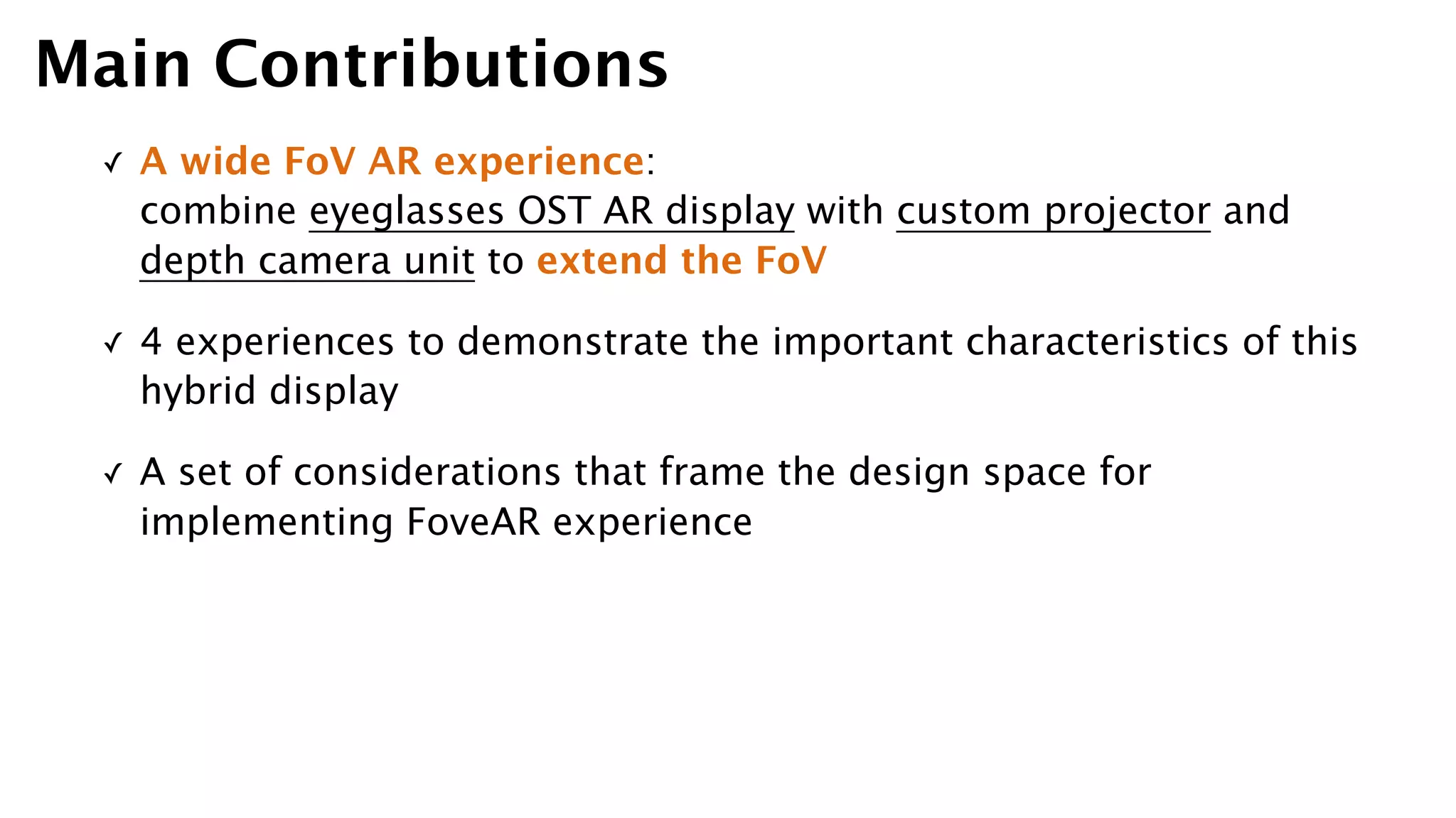 ✓ A wide FoV AR experience:  
combine eyeglasses OST AR display with custom projector and
depth camera unit to extend the FoV
✓ 4 experiences to demonstrate the important characteristics of this
hybrid display
✓ A set of considerations that frame the design space for
implementing FoveAR experience
Main Contributions
 