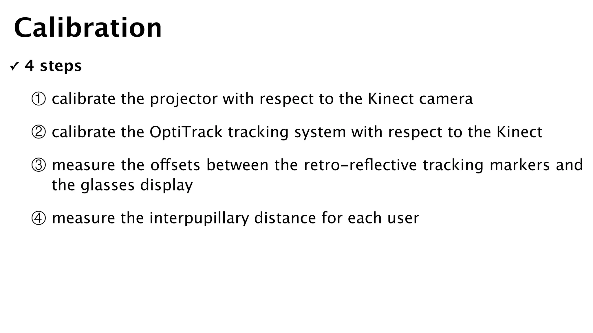 ✓ 4 steps
① calibrate the projector with respect to the Kinect camera
② calibrate the OptiTrack tracking system with respect to the Kinect
③ measure the offsets between the retro-reﬂective tracking markers and
the glasses display
④ measure the interpupillary distance for each user
Calibration
 