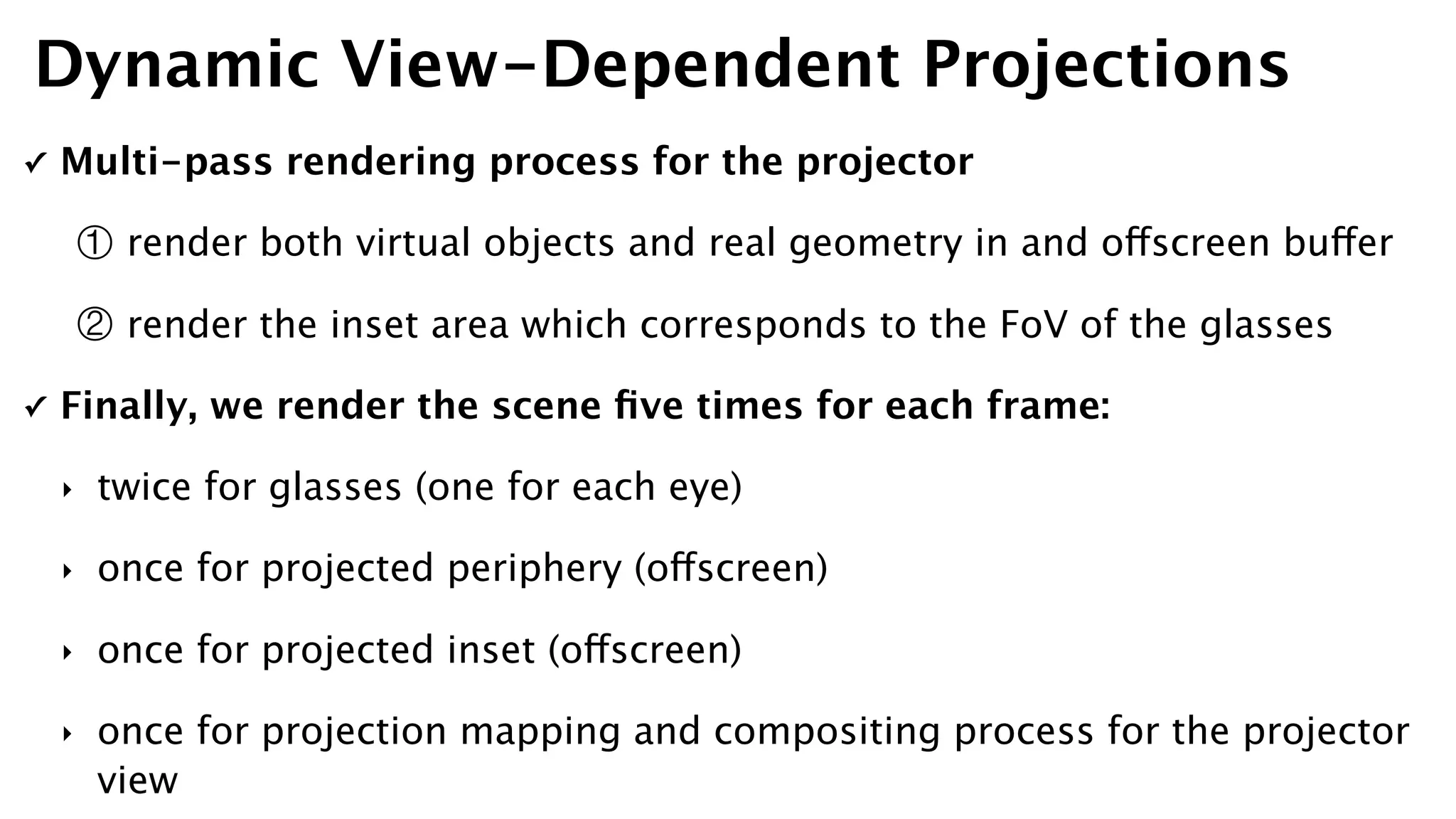 ✓ Multi-pass rendering process for the projector
① render both virtual objects and real geometry in and offscreen buffer
② render the inset area which corresponds to the FoV of the glasses
✓ Finally, we render the scene ﬁve times for each frame:
‣ twice for glasses (one for each eye)
‣ once for projected periphery (offscreen)
‣ once for projected inset (offscreen)
‣ once for projection mapping and compositing process for the projector
view
Dynamic View-Dependent Projections
 