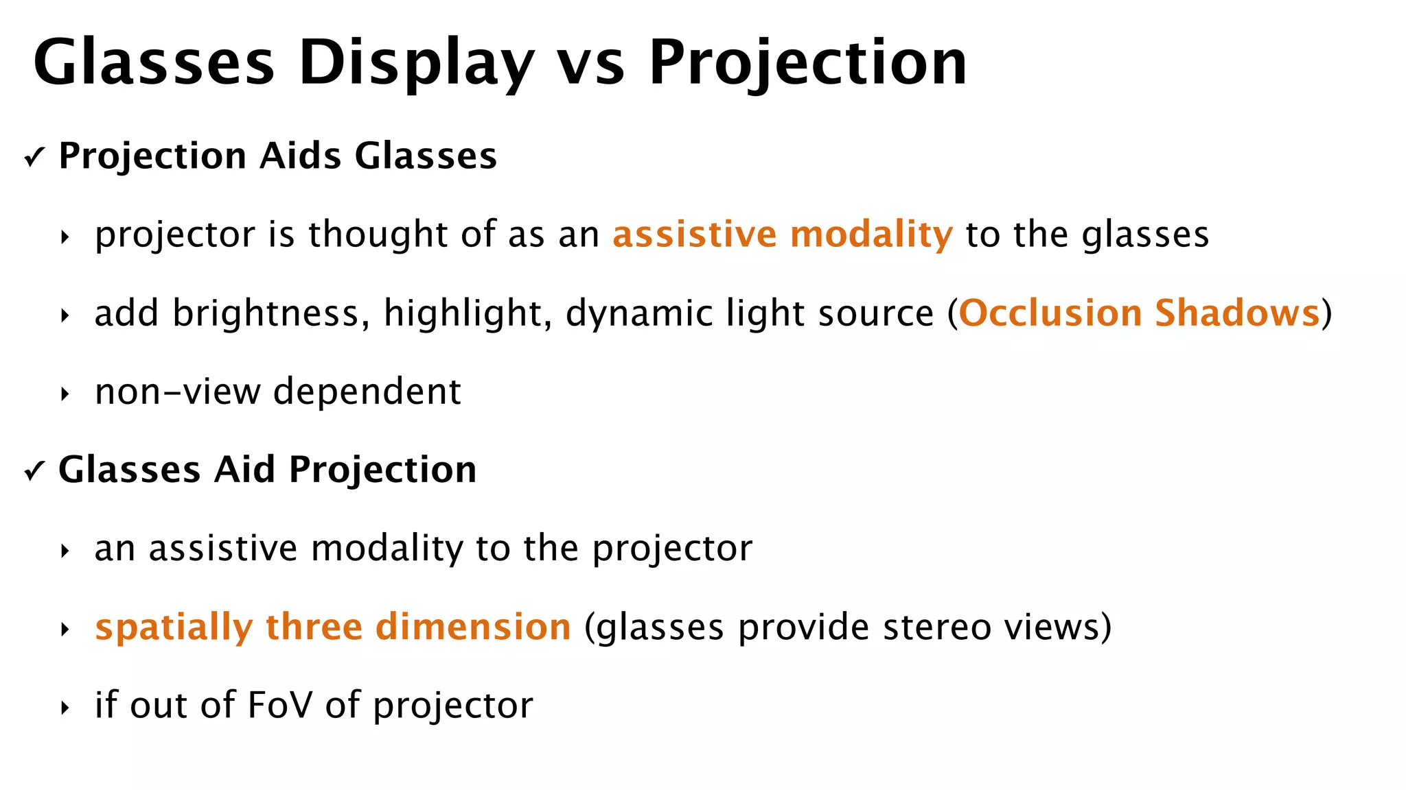 ✓ Projection Aids Glasses
‣ projector is thought of as an assistive modality to the glasses
‣ add brightness, highlight, dynamic light source (Occlusion Shadows)
‣ non-view dependent
✓ Glasses Aid Projection
‣ an assistive modality to the projector
‣ spatially three dimension (glasses provide stereo views)
‣ if out of FoV of projector
Glasses Display vs Projection
 