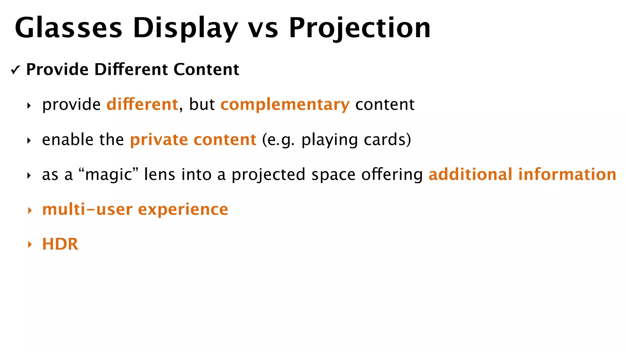 ✓ Provide Different Content
‣ provide different, but complementary content
‣ enable the private content (e.g. playing cards)
‣ as a “magic” lens into a projected space offering additional information
‣ multi-user experience
‣ HDR
Glasses Display vs Projection
 