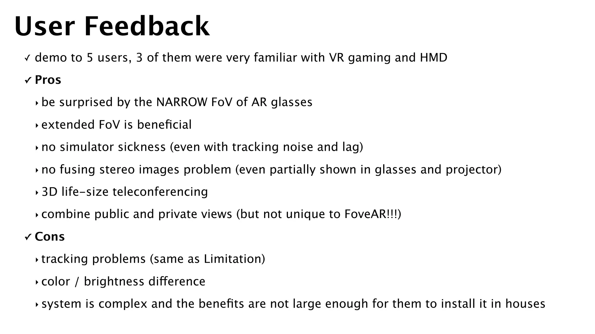 ✓ demo to 5 users, 3 of them were very familiar with VR gaming and HMD
✓ Pros
‣ be surprised by the NARROW FoV of AR glasses
‣ extended FoV is beneﬁcial
‣ no simulator sickness (even with tracking noise and lag)
‣ no fusing stereo images problem (even partially shown in glasses and projector)
‣ 3D life-size teleconferencing
‣ combine public and private views (but not unique to FoveAR!!!)
✓ Cons
‣ tracking problems (same as Limitation)
‣ color / brightness difference
‣ system is complex and the beneﬁts are not large enough for them to install it in houses
User Feedback
 