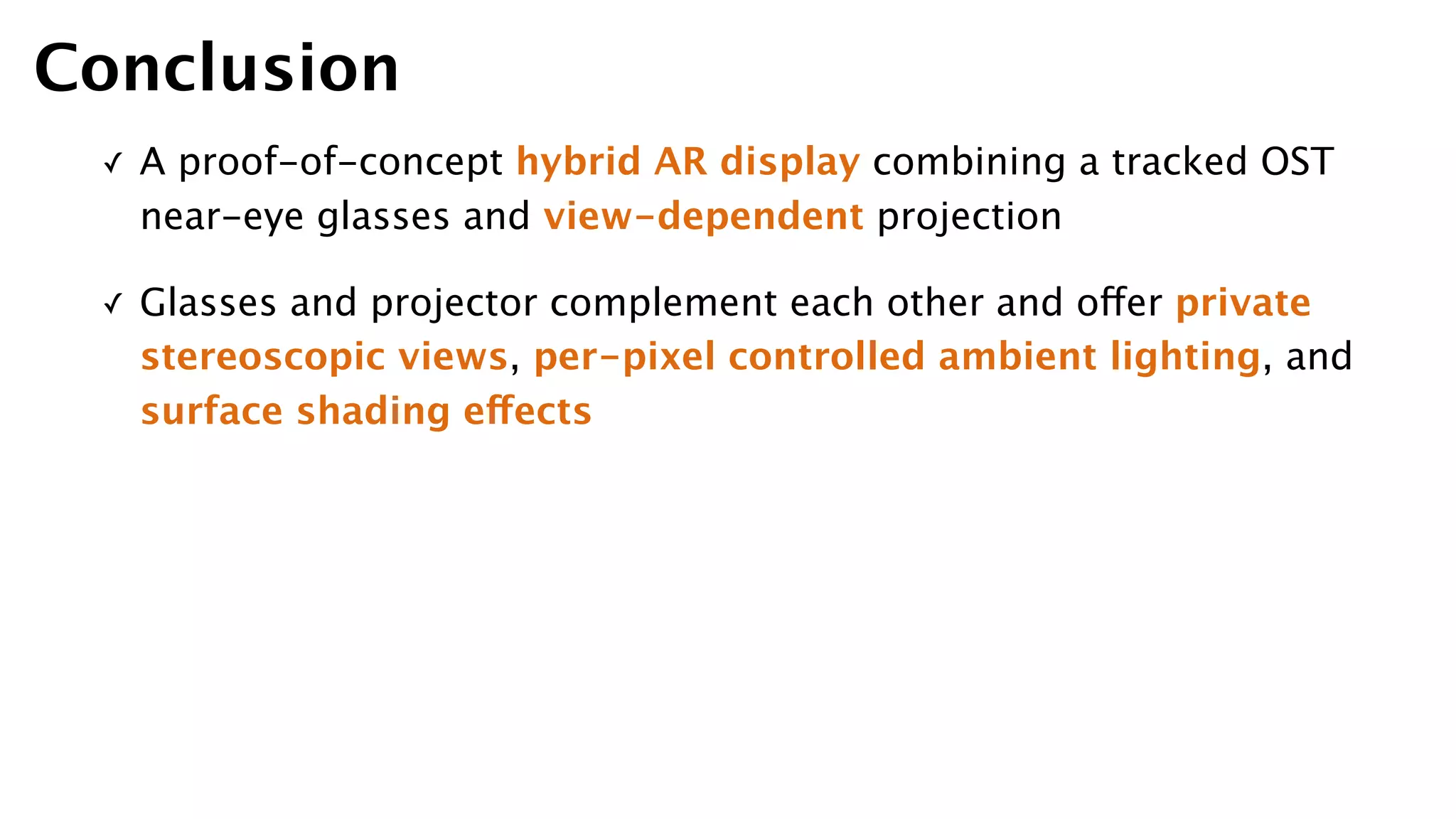 ✓ A proof-of-concept hybrid AR display combining a tracked OST
near-eye glasses and view-dependent projection
✓ Glasses and projector complement each other and offer private
stereoscopic views, per-pixel controlled ambient lighting, and
surface shading effects
Conclusion
 