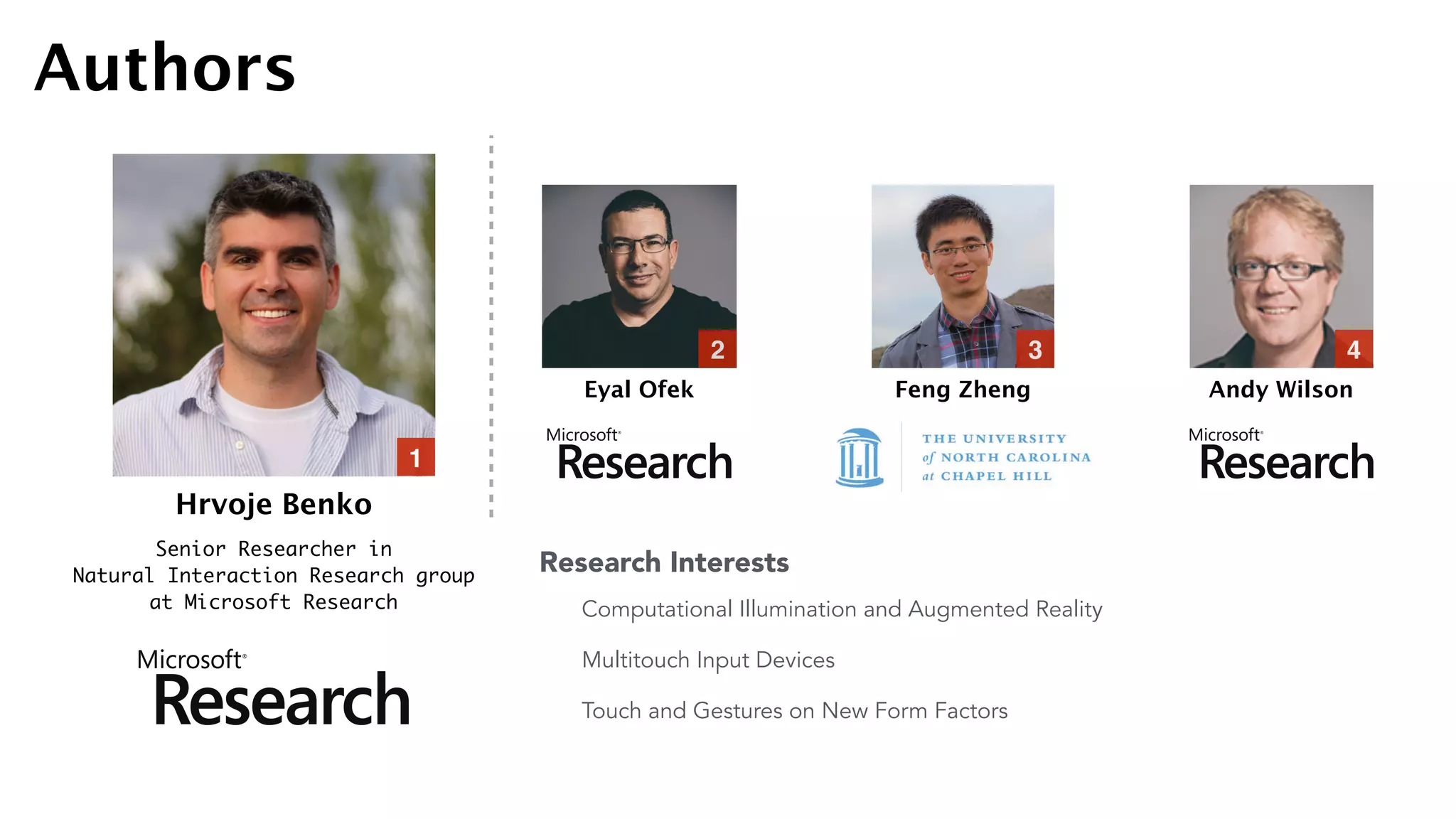 Hrvoje Benko
Senior Researcher in  
Natural Interaction Research group  
at Microsoft Research
Eyal Ofek Feng Zheng Andy Wilson
1
2 3 4
Authors
Computational Illumination and Augmented Reality
Multitouch Input Devices
Touch and Gestures on New Form Factors
Research Interests
 