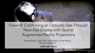 Presenter | r03944021 Pei-Hsuan Tsai
FoveAR: Combining an Optically See-Through
Near-Eye Display with Spatial  
Augmented Reality Projections
ACM UIST 2015
2016-01-26
Hrvoje Benko, Eyal Ofek, Feng Zheng, Andy Wilson
Microsoft Research
 