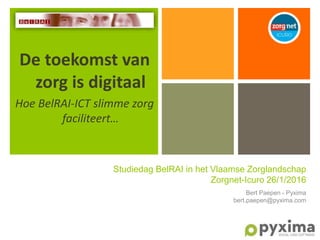 De toekomst van
zorg is digitaal
Hoe BelRAI-ICT slimme zorg
faciliteert…
Studiedag BelRAI in het Vlaamse Zorglandschap
Zorgnet-Icuro 26/1/2016
Bert Paepen - Pyxima
bert.paepen@pyxima.com
 