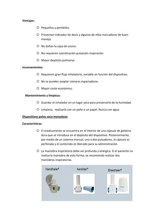 Ventajas:
Pequeños y portátiles.
Presentan indicador de dosis y algunos de ellos marcadores de buen
manejo.
No dañan la capa de ozono.
No requieren coordinación pulsación-inspiración.
Mayor depósito pulmonar.
Inconvenientes:
Requieren gran flujo inhalatorio, variable en función del dispositivo.
No se pueden acoplar cámaras espaciadoras.
Mayor coste económico.
Mantenimiento y limpieza:
Guardar el inhalador en un lugar seco para preservarlo de la humedad.
Limpieza, realizarla con un paño o un papel. Nunca con agua.
Dispositivos polvo seco monodosis
Características:
El medicamento se encuentra en el interior de una cápsula de gelatina
dura que se introduce en el depósito del dispositivo. Posteriormente,
por medio de un sistema manual, uno o dos pulsadores, la cápsula es
perforada y el contenido es liberado para su administración.
La maniobra inspiratoria debe ser profunda y enérgica. Si el paciente no
realiza la maniobra de esta forma, se recomienda realizar dos
maniobras inspiratorias.
 