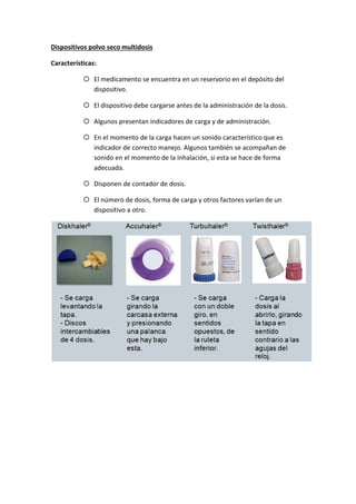 Dispositivos polvo seco multidosis
Características:
El medicamento se encuentra en un reservorio en el depósito del
dispositivo.
El dispositivo debe cargarse antes de la administración de la dosis.
Algunos presentan indicadores de carga y de administración.
En el momento de la carga hacen un sonido característico que es
indicador de correcto manejo. Algunos también se acompañan de
sonido en el momento de la inhalación, si esta se hace de forma
adecuada.
Disponen de contador de dosis.
El número de dosis, forma de carga y otros factores varían de un
dispositivo a otro.
 