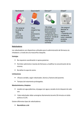 Nebulizadores
Los nebulizadores son dispositivos utilizados para la administración de fármacos vía
inhalatoria a través de una mascarilla o boquilla.
Ventajas
No requieren coordinación ni apnea posterior.
Permiten administrar mezclas de fármacos y modificar la concentración de los
mismos.
No dañan la capa de ozono.
Limitaciones
Eficacia variable, según nebulizador, técnica y factores del paciente.
Tiempos de tratamiento prolongados.
Mantenimiento y limpieza
Lavado con agua jabonosa, enjuague con agua y secado al aire después de cada
uso.
Cada nebulizador debe sumergirse diariamente durante 30 minutos en ácido
acético al 2,5%.
Existen diferentes tipos de nebulizadores:
Neumáticos o Jet
 