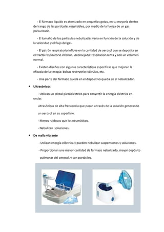 - El fármaco líquido es atomizado en pequeñas gotas, en su mayoría dentro
del rango de las partículas respirables, por medio de la fuerza de un gas
presurizado.
- El tamaño de las partículas nebulizadas varía en función de la solución y de
la velocidad y el flujo del gas.
- El patrón respiratorio influye en la cantidad de aerosol que se deposita en
el tracto respiratorio inferior. Aconsejado: respiración lenta y con un volumen
normal.
- Existen diseños con algunas características especificas que mejoran la
eficacia de la terapia: bolsas reservorio; válvulas, etc.
- Una parte del fármaco queda en el dispositivo queda en el nebulizador.
Ultrasónicos
- Utilizan un cristal piezoeléctrico para convertir la energía eléctrica en
ondas
ultrasónicas de alta frecuencia que pasan a través de la solución generando
un aerosol en su superficie.
- Menos ruidosos que los neumáticos.
- Nebulizan soluciones.
De malla vibrante
- Utilizan energía eléctrica y pueden nebulizar suspensiones y soluciones.
- Proporcionan una mayor cantidad de fármaco nebulizado, mayor depósito
pulmonar del aerosol, y son portátiles.
 