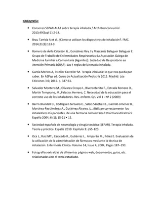 Bibliografía:
Consenso SEPAR-ALAT sobre terapia inhalada / Arch Bronconeumol.
2013;49(Supl 1):2-14.
Brau Tarrida A et al. ¿Cómo se utilizan los dispositivos de inhalación?. FMC.
2014;21(3):153-9.
Romero de Ávila Cabezón G., Gonzálvez Rey J.y Mascarós Balaguer Balaguer E.
Grupo de Traballo de Enfermidades Respiratorias da Asociación Galega de
Medicina Familiar e Comunitaria (Agamfec). Sociedad de Respiratorio en
Atención Primaria (GRAP). Las 4 reglas de la terapia inhalada.
García Merino A, Esteller Carceller M. Terapia inhalada: lo que nos queda por
saber. En AEPap ed. Curso de Actualización Pediatría 2015. Madrid: Lúa
Ediciones 3.0; 2015. p. 347-61.
Salvador Montero M., Olivares Crespo I., Rivero Benito F., Estrada Romero O.,
Martín Temprano, M.,Palacios Herrero, C. Necesidad de la educación para el
correcto uso de los inhaladores. Rev. enferm. CyL Vol 1 - Nº 2 (2009)
Barris Blundell D., Rodríguez Zarzuelo C., Sabio Sánchez B., Garrido Jiménez B.,
Martínez-Rey Jiménez A., Gutiérrez Álvarez JL. ¿Utilizan correctamente los
inhaladores los pacientes de una farmacia comunitaria? Pharmaceutical Care
España 2004; 6 (1); 15-21 • 15.
Sociedad española de neumología y cirugía torácica (SEPAR). Terapia inhalada.
Teoría y práctica. España 2010. Capitulo 3: p55-120.
Oca J., Ruiz MT., Cacicedo R., Gutiérrez I., Amparán M., Pérez E. Evaluación de
la utilización de la administración de fármacos mediante la técnica de
inhalación. Enfermería Clínica. Volume 14, Issue 4, 2004, Pages 187–193.
Fotografías extraídas de diferentes páginas web, documentos, guías, etc.
relacionadas con el tema estudiado.
 