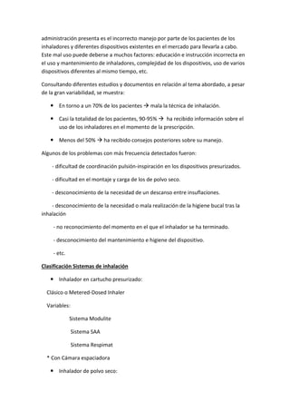 administración presenta es el incorrecto manejo por parte de los pacientes de los
inhaladores y diferentes dispositivos existentes en el mercado para llevarla a cabo.
Este mal uso puede deberse a muchos factores: educación e instrucción incorrecta en
el uso y mantenimiento de inhaladores, complejidad de los dispositivos, uso de varios
dispositivos diferentes al mismo tiempo, etc.
Consultando diferentes estudios y documentos en relación al tema abordado, a pesar
de la gran variabilidad, se muestra:
En torno a un 70% de los pacientes mala la técnica de inhalación.
Casi la totalidad de los pacientes, 90-95% ha recibido información sobre el
uso de los inhaladores en el momento de la prescripción.
Menos del 50% ha recibido consejos posteriores sobre su manejo.
Algunos de los problemas con más frecuencia detectados fueron:
- dificultad de coordinación pulsión-inspiración en los dispositivos presurizados.
- dificultad en el montaje y carga de los de polvo seco.
- desconocimiento de la necesidad de un descanso entre insuflaciones.
- desconocimiento de la necesidad o mala realización de la higiene bucal tras la
inhalación
- no reconocimiento del momento en el que el inhalador se ha terminado.
- desconocimiento del mantenimiento e higiene del dispositivo.
- etc.
Clasificación Sistemas de inhalación
Inhalador en cartucho presurizado:
Clásico o Metered-Dosed Inhaler
Variables:
Sistema Modulite
Sistema SAA
Sistema Respimat
* Con Cámara espaciadora
Inhalador de polvo seco:
 
