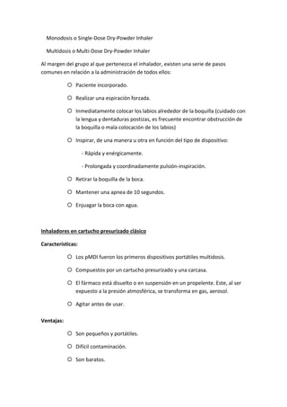 Monodosis o Single-Dose Dry-Powder Inhaler
Multidosis o Multi-Dose Dry-Powder Inhaler
Al margen del grupo al que pertenezca el inhalador, existen una serie de pasos
comunes en relación a la administración de todos ellos:
Paciente incorporado.
Realizar una espiración forzada.
Inmediatamente colocar los labios alrededor de la boquilla (cuidado con
la lengua y dentaduras postizas, es frecuente encontrar obstrucción de
la boquilla o mala colocación de los labios)
Inspirar, de una manera u otra en función del tipo de dispositivo:
- Rápida y enérgicamente.
- Prolongada y coordinadamente pulsión-inspiración.
Retirar la boquilla de la boca.
Mantener una apnea de 10 segundos.
Enjuagar la boca con agua.
Inhaladores en cartucho presurizado clásico
Características:
Los pMDI fueron los primeros dispositivos portátiles multidosis.
Compuestos por un cartucho presurizado y una carcasa.
El fármaco está disuelto o en suspensión en un propelente. Este, al ser
expuesto a la presión atmosférica, se transforma en gas, aerosol.
Agitar antes de usar.
Ventajas:
Son pequeños y portátiles.
Difícil contaminación.
Son baratos.
 