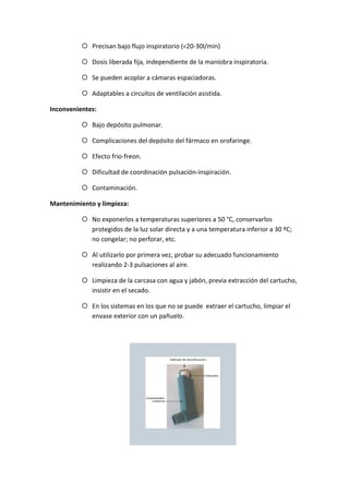 Precisan bajo flujo inspiratorio (<20-30l/min)
Dosis liberada fija, independiente de la maniobra inspiratoria.
Se pueden acoplar a cámaras espaciadoras.
Adaptables a circuitos de ventilación asistida.
Inconvenientes:
Bajo depósito pulmonar.
Complicaciones del depósito del fármaco en orofaringe.
Efecto frio-freon.
Dificultad de coordinación pulsación-inspiración.
Contaminación.
Mantenimiento y limpieza:
No exponerlos a temperaturas superiores a 50 °C, conservarlos
protegidos de la luz solar directa y a una temperatura inferior a 30 ºC;
no congelar; no perforar, etc.
Al utilizarlo por primera vez, probar su adecuado funcionamiento
realizando 2-3 pulsaciones al aire.
Limpieza de la carcasa con agua y jabón, previa extracción del cartucho,
insistir en el secado.
En los sistemas en los que no se puede extraer el cartucho, limpiar el
envase exterior con un pañuelo.
 