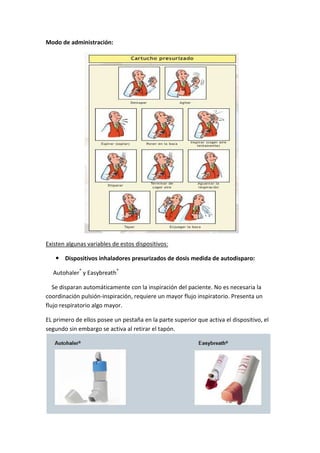 Modo de administración:
Existen algunas variables de estos dispositivos:
Dispositivos inhaladores presurizados de dosis medida de autodisparo:
Autohaler®
y Easybreath®
Se disparan automáticamente con la inspiración del paciente. No es necesaria la
coordinación pulsión-inspiración, requiere un mayor flujo inspiratorio. Presenta un
flujo respiratorio algo mayor.
EL primero de ellos posee un pestaña en la parte superior que activa el dispositivo, el
segundo sin embargo se activa al retirar el tapón.
 