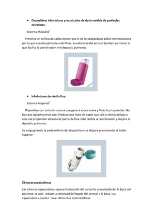 Dispositivos inhaladores presurizados de dosis medida de partículas
extrafinas:
Sistema Modulite®
Presenta un orificio de salida menor que el de los dispositivos pMDI convencionales
por lo que expulsa partículas más finas. La velocidad del aerosol también es menor lo
que facilita la coordinación y el depósito pulmonar.
Inhaladores de niebla fina:
Sistema Respimat®
Dispositivo con solución acuosa que genera vapor suave y libre de propelentes. No
hay que agitarlo previo uso. Produce una nube de vapor que sale a velocidad baja y
con una proporción elevada de partícula fina. Esto facilita la coordinación y mejora el
depósito pulmonar.
Se carga girando la parte inferior del dispositivo y se dispara presionando el botón
superior.
Cámaras espaciadoras
Las cámaras espaciadoras separan la boquilla del cartucho presurizado de la boca del
paciente, lo cual, reduce la velocidad de llegada del aerosol a la boca. Los
espaciadores pueden tener diferentes características.
 