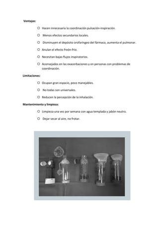 Ventajas:
Hacen innecesaria la coordinación pulsación-inspiración.
Menos efectos secundarios locales.
Disminuyen el depósito orofaríngeo del fármaco, aumenta el pulmonar.
Anulan el efecto freón-frío.
Necesitan bajas flujos inspiratorios.
Aconsejados en las exacerbaciones y en personas con problemas de
coordinación.
Limitaciones:
Ocupan gran espacio, poco manejables.
No todas son universales.
Reducen la percepción de la inhalación.
Mantenimiento y limpieza:
Limpieza una vez por semana con agua templada y jabón neutro.
Dejar secar al aire, no frotar.
 