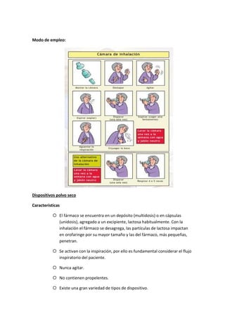 Modo de empleo:
Dispositivos polvo seco
Características
El fármaco se encuentra en un depósito (multidosis) o en cápsulas
(unidosis), agregado a un excipiente, lactosa habitualmente. Con la
inhalación el fármaco se desagrega, las partículas de lactosa impactan
en orofaringe por su mayor tamaño y las del fármaco, más pequeñas,
penetran.
Se activan con la inspiración, por ello es fundamental considerar el flujo
inspiratorio del paciente.
Nunca agitar.
No contienen propelentes.
Existe una gran variedad de tipos de dispositivo.
 