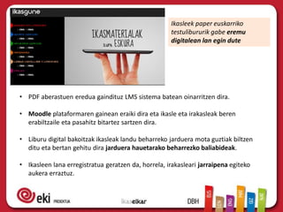 Ikasleek paper euskarriko
testulibururik gabe eremu
digitalean lan egin dute
• PDF aberastuen eredua gaindituz LMS sistema batean oinarritzen dira.
• Moodle plataformaren gainean eraiki dira eta ikasle eta irakasleak beren
erabiltzaile eta pasahitz bitartez sartzen dira.
• Liburu digital bakoitzak ikasleak landu beharreko jarduera mota guztiak biltzen
ditu eta bertan gehitu dira jarduera hauetarako beharrezko baliabideak.
• Ikasleen lana erregistratua geratzen da, horrela, irakasleari jarraipena egiteko
aukera erraztuz.
 