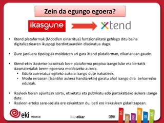 Zein da egungo egoera?
• Xtend plataformak (Moodlen oinarritua) funtzionalitate gehiago ditu baina
digitalizazioaren ikuspegi berdintsuarekin diseinatua dago.
• Gure jarduera tipologiak moldatzen ari gara Xtend plataforman, elkarlanean gaude.
• Xtend-ekin ikastetxe bakoitzak bere plataforma propioa izango luke eta bertatik
ikasmaterialak beren egoerara moldatzeko aukera.
• Edizio aurreratua egiteko aukera izango dute irakasleek.
• Modu errazean (txantiloi aukera handiarekin) garatu ahal izango dira beharrezko
edukiak.
• Ikasleek beren apunteak sortu, etiketatu eta publikatu edo partekatzeko aukera izango
dute.
• Ikasleen arteko sare-soziala ere eskaintzen du, beti ere irakasleen gidaritzapean.
.
 