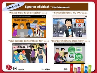 “Nolako itxura halako erabakia” DBH 1-3.
“Gaur egungoa demokrazia al da?” DBH 1-3.
“ Comunicándonos: TIC-TAC” DBH 2-3.
“Energiaren beharra arazo iturri” DBH 2-3.
 