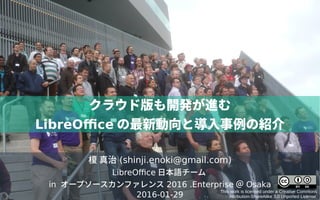 榎 真治 (shinji.enoki@gmail.com)
LibreOffice 日本語チーム
in オープソースカンファレンス 2016 .Enterprise ＠ Osaka
2016-01-29
This work is licensed under a Creative Commons
Attribution-ShareAlike 3.0 Unported License.
クラウド版も開発が進む
LibreOffice の最新動向と導入事例の紹介
 