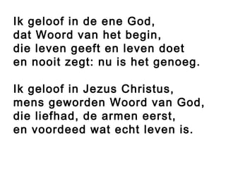 Ik geloof in de ene God,
dat Woord van het begin,
die leven geeft en leven doet
en nooit zegt: nu is het genoeg.
Ik geloof in Jezus Christus,
mens geworden Woord van God,
die liefhad, de armen eerst,
en voordeed wat echt leven is.
 