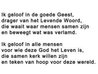Ik geloof in de goede Geest,
drager van het Levende Woord,
die waait waar mensen samen zijn
en beweegt wat was verlamd.
Ik geloof in alle mensen
voor wie deze God het Leven is,
die samen kerk willen zijn
en teken van hoop voor deze wereld.
 
