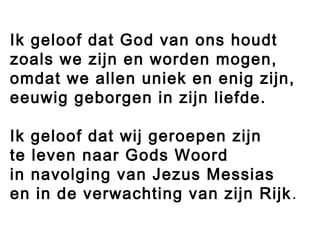 Ik geloof dat God van ons houdt
zoals we zijn en worden mogen,
omdat we allen uniek en enig zijn,
eeuwig geborgen in zijn liefde.
Ik geloof dat wij geroepen zijn
te leven naar Gods Woord
in navolging van Jezus Messias
en in de verwachting van zijn Rijk.
 