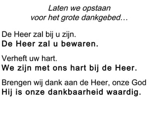Laten we opstaan
voor het grote dankgebed…
De Heer zal bij u zijn.
De Heer zal u bewaren.
Verheft uw hart.
We zijn met ons hart bij de Heer.
Brengen wij dank aan de Heer, onze God
Hij is onze dankbaarheid waardig.
 