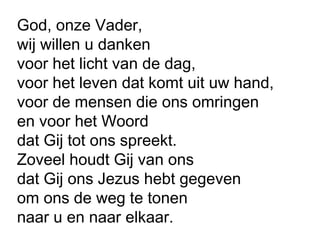 God, onze Vader,
wij willen u danken
voor het licht van de dag,
voor het leven dat komt uit uw hand,
voor de mensen die ons omringen
en voor het Woord
dat Gij tot ons spreekt.
Zoveel houdt Gij van ons
dat Gij ons Jezus hebt gegeven
om ons de weg te tonen
naar u en naar elkaar.
 