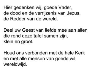Hier gedenken wij, goede Vader,
de dood en de verrijzenis van Jezus,
de Redder van de wereld.
Deel uw Geest van liefde mee aan allen
die rond deze tafel samen zijn,
klein en groot.
Houd ons verbonden met de hele Kerk
en met alle mensen van goede wil
wereldwijd.
 