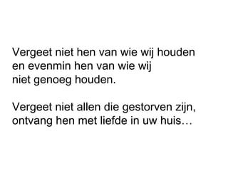 Vergeet niet hen van wie wij houden
en evenmin hen van wie wij
niet genoeg houden.
Vergeet niet allen die gestorven zijn,
ontvang hen met liefde in uw huis…
 