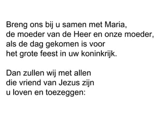 Breng ons bij u samen met Maria,
de moeder van de Heer en onze moeder,
als de dag gekomen is voor
het grote feest in uw koninkrijk.
Dan zullen wij met allen
die vriend van Jezus zijn
u loven en toezeggen:
 