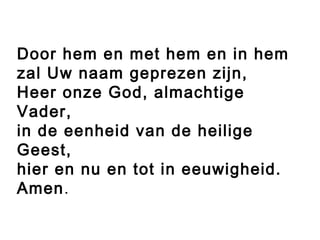 Door hem en met hem en in hem
zal Uw naam geprezen zijn,
Heer onze God, almachtige
Vader,
in de eenheid van de heilige
Geest,
hier en nu en tot in eeuwigheid.
Amen.
 