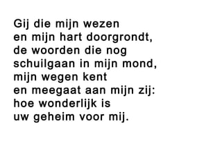  
Gij die mijn wezen
en mijn hart doorgrondt,
de woorden die nog
schuilgaan in mijn mond,
mijn wegen kent
en meegaat aan mijn zij:
hoe wonderlijk is
uw geheim voor mij.
 