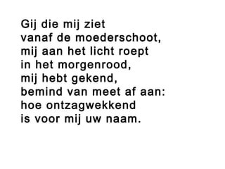  
Gij die mij ziet
vanaf de moederschoot,
mij aan het licht roept
in het morgenrood,
mij hebt gekend,
bemind van meet af aan:
hoe ontzagwekkend
is voor mij uw naam.
 