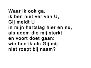 Waar ik ook ga,
ik ben niet ver van U,
Gij meldt U
in mijn hartslag hier en nu,
als adem die mij sterkt
en voort doet gaan:
wie ben ik als Gij mij
niet roept bij naam?
 