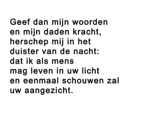 Geef dan mijn woorden
en mijn daden kracht,
herschep mij in het
duister van de nacht:
dat ik als mens
mag leven in uw licht
en eenmaal schouwen zal
uw aangezicht.
 