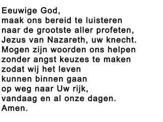 Eeuwige God,
maak ons bereid te luisteren
naar de grootste aller profeten,
Jezus van Nazareth, uw knecht.
Mogen zijn woorden ons helpen
zonder angst keuzes te maken
zodat wij het leven
kunnen binnen gaan
op weg naar Uw rijk,
vandaag en al onze dagen.
Amen.
 