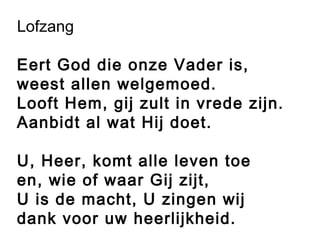 Lofzang
Eert God die onze Vader is,
weest allen welgemoed.
Looft Hem, gij zult in vrede zijn.
Aanbidt al wat Hij doet.
U, Heer, komt alle leven toe
en, wie of waar Gij zijt,
U is de macht, U zingen wij
dank voor uw heerlijkheid.
 
