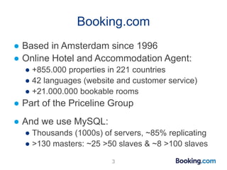 Booking.com
● Based in Amsterdam since 1996
● Online Hotel and Accommodation Agent:
● +855.000 properties in 221 countries
● 42 languages (website and customer service)
● +21.000.000 bookable rooms
● Part of the Priceline Group
● And we use MySQL:
● Thousands (1000s) of servers, ~85% replicating
● >130 masters: ~25 >50 slaves & ~8 >100 slaves
3
 