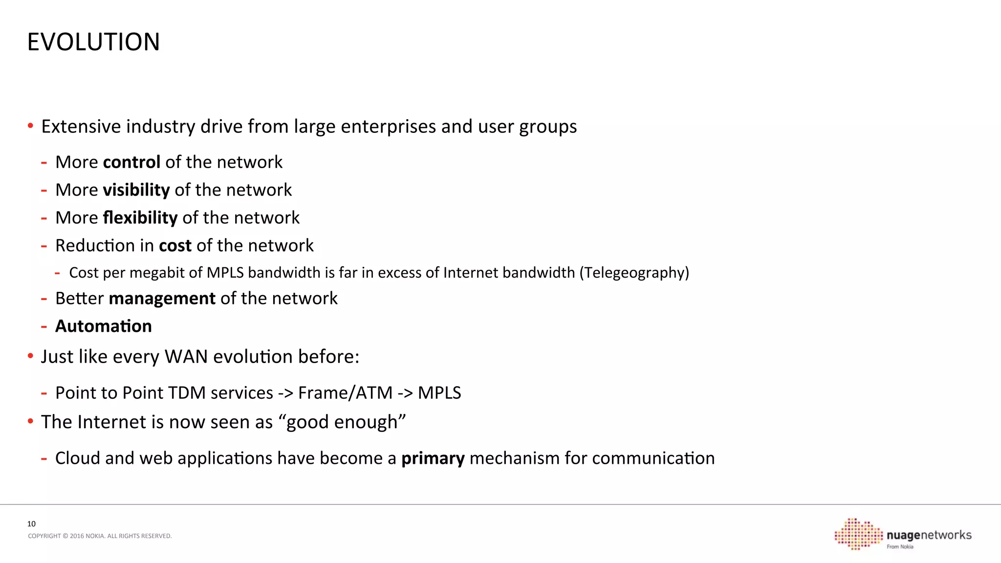 10	
  
COPYRIGHT	
  ©	
  2016	
  NOKIA.	
  ALL	
  RIGHTS	
  RESERVED.	
  	
  
EVOLUTION	
  
Flexibility	
  
Cost	
  Control	
  
•  Management scale
•  Centralization
•  IT-centric approach with
APIs/programmability
•  Automation of management
•  Upgrades
•  Events
•  Visibility and reporting
•  Span/scope delegation
•  Hybrid transports
•  Mix and match MPLS,
Wireless, Internet, …
•  Internet “good enough”
•  Sharp cost savings make it so
•  Primary transport for cloud/
web applications
•  X86 platforms with high
performance and modest cost
•  Mix and match site capabilities
and network requirements•  Service chaining for new
functionality
•  Hybrid transports
•  Hybrid cloud environments
•  Improve site turn-up times
 