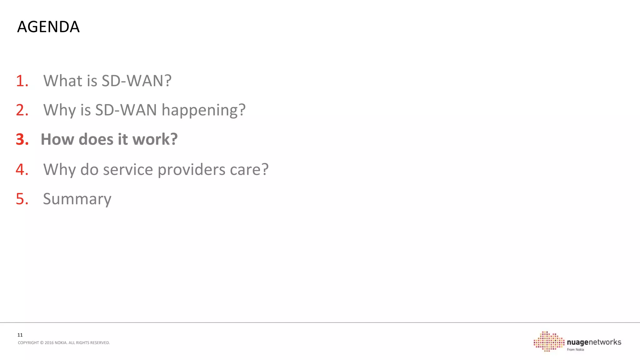 11	
  
COPYRIGHT	
  ©	
  2016	
  NOKIA.	
  ALL	
  RIGHTS	
  RESERVED.	
  	
  
EVOLUTION	
  
•  Complex	
  roung	
  relaonships	
  
-  BGP,	
  roung	
  policies	
  
-  Scale	
  –	
  PE	
  control	
  plane,	
  roung	
  protocols	
  
•  Service	
  provider	
  inmately	
  involved	
  in	
  customer’s	
  
topology	
  
•  Extensive	
  conﬁguraon	
  required	
  
•  Limited	
  by	
  network	
  capability	
  and	
  reach	
  
•  Lowest	
  common	
  denominator	
  features	
  
•  PE-­‐CE	
  relaonship	
  changes	
  
-  CE	
  is	
  completely	
  stub	
  node,	
  no	
  roung	
  protocols	
  
required	
  
-  SDN	
  controllers	
  can	
  integrate	
  with	
  underlay	
  networks	
  
and	
  centralize	
  roung	
  relaonships	
  
•  Underlay	
  becomes	
  unaware	
  of	
  the	
  service	
  layer	
  
-  IP	
  packets,	
  not	
  services	
  
-  No	
  conﬁguraon	
  dependency	
  
•  Service	
  abstracon	
  
MPLS	
  Core	
  VRF	
   VRF	
   Any	
  transport	
  Svc	
   Svc	
  
 