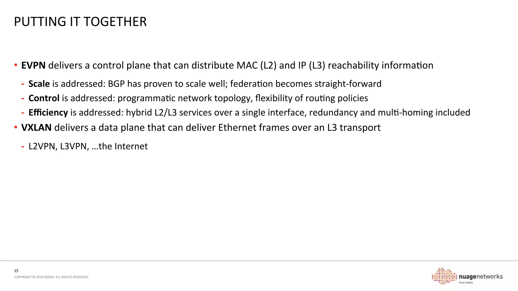 15	
  
COPYRIGHT	
  ©	
  2016	
  NOKIA.	
  ALL	
  RIGHTS	
  RESERVED.	
  	
  
PUTTING	
  IT	
  TOGETHER	
  
•  EVPN	
  delivers	
  a	
  control	
  plane	
  that	
  can	
  distribute	
  MAC	
  (L2)	
  and	
  IP	
  (L3)	
  reachability	
  informaon	
  
-  Scale	
  is	
  addressed:	
  BGP	
  has	
  proven	
  to	
  scale	
  well;	
  federaon	
  becomes	
  straight-­‐forward	
  
-  Control	
  is	
  addressed:	
  programmac	
  network	
  topology,	
  ﬂexibility	
  of	
  roung	
  policies	
  
-  Eﬃciency	
  is	
  addressed:	
  hybrid	
  L2/L3	
  services	
  over	
  a	
  single	
  interface,	
  redundancy	
  and	
  mul-­‐homing	
  included	
  
•  VXLAN	
  delivers	
  a	
  data	
  plane	
  that	
  can	
  deliver	
  Ethernet	
  frames	
  over	
  an	
  L3	
  transport	
  
-  L2VPN,	
  L3VPN,	
  …the	
  Internet	
  
BGP,	
  OSPF,	
  
…	
  
Control Plane
BGP,	
  OSPF,	
  
…	
  
Data Plane
FIB	
  
 